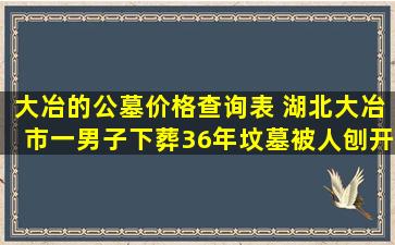 大冶的公墓价格查询表 湖北大冶市一男子下葬36年坟墓被人刨开